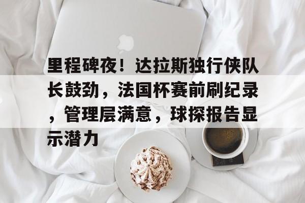 开云品牌站点里程碑夜！达拉斯独行侠队长鼓劲，法国杯赛前刷纪录，管理层满意，球探报告显示潜力的简单介绍